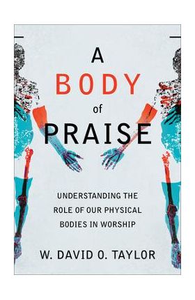 A Body of Praise: Understanding the Role of Our Physical Bodies in Worship - W. David O. Taylor