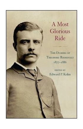 A Most Glorious Ride: The Diaries of Theodore Roosevelt, 1877 1886 - Edward P. Kohn