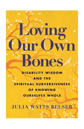 Loving Our Own Bones: Disability Wisdom and the Spiritual Subversiveness of Knowing Ourselves Whole - Julia Watts Belser