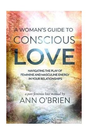 A Woman's Guide to Conscious Love: Navigating the Play of Feminine and Masculine Energy in Your Relationships - Ann O'brien