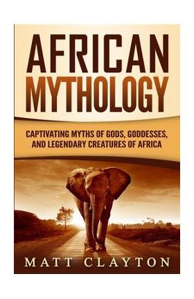 African Mythology: Captivating Myths of Gods, Goddesses, and Legendary Creatures of Africa - Matt Clayton