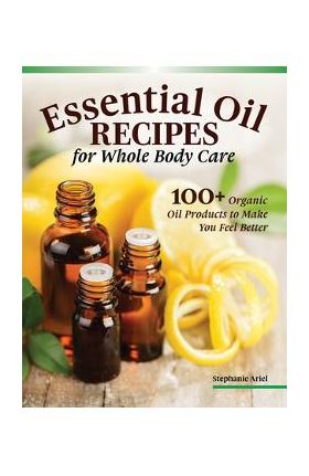 Essential Oil Recipes for Home and Body Care: 100+ Organic Products to Help You Feel Better - Stephanie Ariel