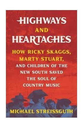 Highways and Heartaches: How Ricky Skaggs, Marty Stuart, and Children of the New South Saved the Soul of Country Music - Michael Streissguth