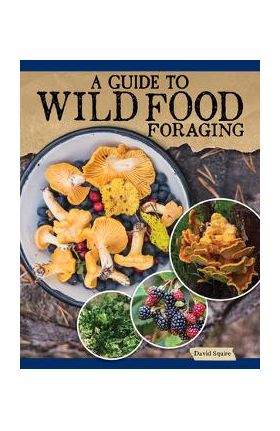 A Guide to Wild Food Foraging: Proper Techniques for Finding and Preparing Nature's Flavorful Edibles - David Squire