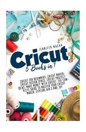 Cricut: 5 Books in 1: Cricut for Beginners; Cricut Maker; Cricut Design Space; Cricut Project Ideas; Make Money with Cricut; T - Jennifer Macar