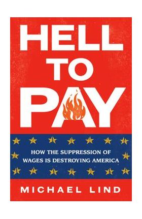 Hell to Pay: How the Suppression of Wages Is Destroying America - Michael Lind