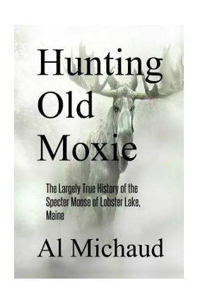 Hunting Old Moxie: The Largely True History of the Specter Moose of Lobster Lake, Maine - Al Michaud