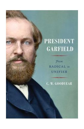 President Garfield: From Radical to Unifier - Cw Goodyear