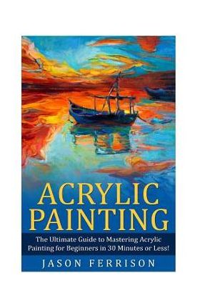 Acrylic Painting: The Ultimate Guide to Mastering Acrylic Painting for Beginners in 30 Minutes or Less! [Booklet] - Jason Ferrison