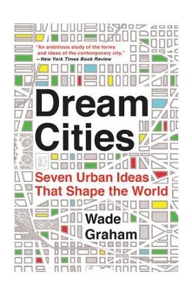 Dream Cities: Seven Urban Ideas That Shape the World - Wade Graham