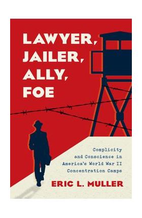 Lawyer, Jailer, Ally, Foe: Complicity and Conscience in America's World War II Concentration Camps - Eric L. Muller