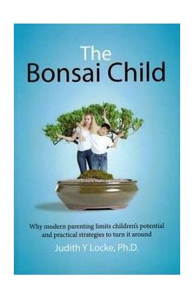 The Bonsai Child: Why modern parenting limits children's potential and practical strategies to turn it around - Judith Y. Locke