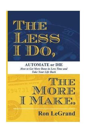 The Less I Do, the More I Make: Automate or Die: How to Get More Done in Less Time and Take Your Life Back - Ron Legrand