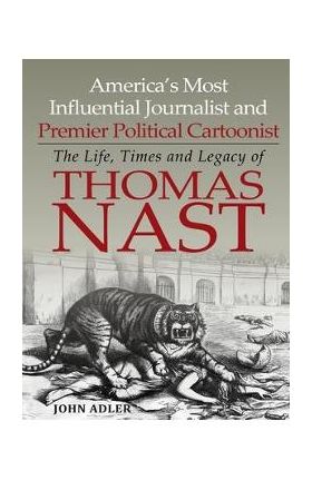 America's Most Influential Journalist and Premier Political Cartoonist: The Life, Times and Legacy of Thomas Nast - John Adler