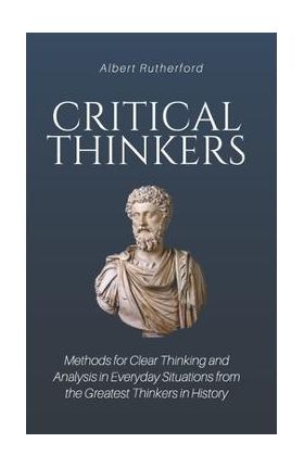 Critical Thinkers: Methods for Clear Thinking and Analysis in Everyday Situations from the Greatest Thinkers in History - Albert Rutherford