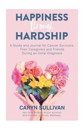 Happiness Through Hardship: A Guide and Journal for Cancer Patients, Their Caregivers and Friends During an Initial Diagnosis - Caryn Sullivan