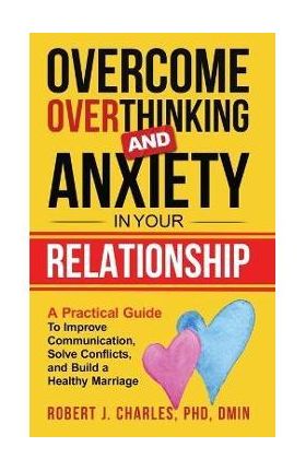 Overcome Overthinking and Anxiety in Your Relationship: A Practical Guide to Improve Communication, Solve Conflicts and Build a Healthy Marriage - Robert J. Charles