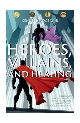 Heroes, Villains, and Healing: A Guide for Male Survivors of Child Sexual Abuse Using D.C. Comic Superheroes and Villains - Kenneth Rogers