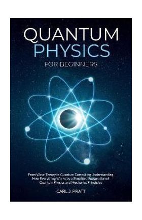 Quantum Physics for Beginners: From Wave Theory to Quantum Computing. Understanding How Everything Works by a Simplified Explanation of Quantum Physi - Carl J. Pratt