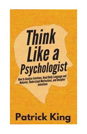 Think Like a Psychologist: How to Analyze Emotions, Read Body Language and Behavior, Understand Motivations, and Decipher Intentions - Patrick King