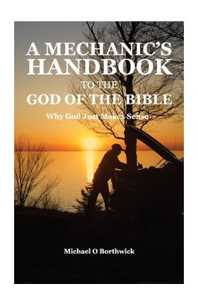 A Mechanic's Handbook To The God Of The Bible: Why God Just Makes Sense - Michael O. Borthwick