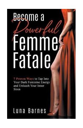 Become A Powerful Femme Fatale: 7 Proven Ways to Tap Into Your Dark Feminine Energy and Unleash Your Inner Siren - Luna Barnes