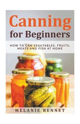 Canning for Beginners: How to Can Vegetables, Fruits, Meats and Fish at Home - Melanie Bennet