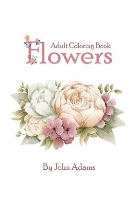 Flowers Adult Coloring Book: An Adult Coloring Book Featuring Exquisite Flower Bouquets and Arrangements for Stress Relief and Relaxation - John Adams