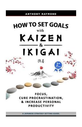 How to Set Goals with Kaizen & Ikigai: A Japanese strategy-setting guide. Focus, Cure Procrastination, & Increase Personal Productivity. - Anthony Raymond