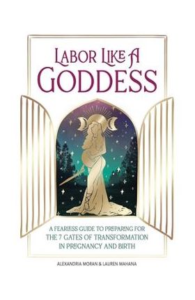 Labor Like a Goddess: A Fearless Guide to Preparing for the 7 Gates of Transformation in Pregnancy and Birth - Alexandria Moran