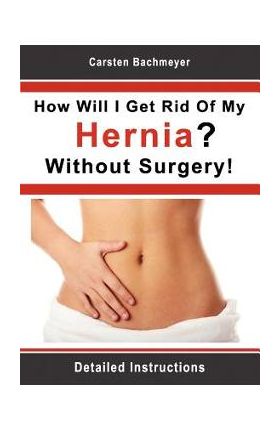 How Will I Get Rid Of My Hernia? Without Surgery!: Detailed Instructions - Carsten Bachmeyer