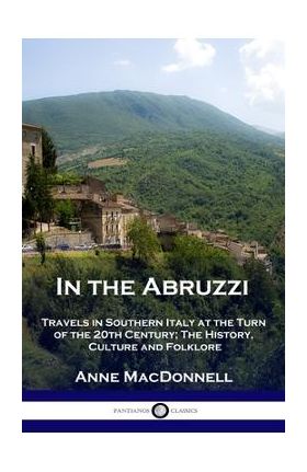 In the Abruzzi: Travels in Southern Italy at the Turn of the 20th Century; The History, Culture and Folklore - Anne Macdonnell