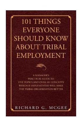 101 Things Everyone Should Know About Tribal Employment: A Manager's Practical Guide to Five Topics and over 101 Concepts Which If Implemented Will Ma - Richard G. Mcgee