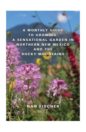 A Monthly Guide to Growing a Sensational Garden in Northern New Mexico and the Rocky Mountains - Nan Fischer