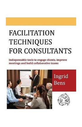 Facilitation Techniques for Consultants: Indispensable tools to engage clients, improve meetings and build collaborative teams - Ingrid Bens