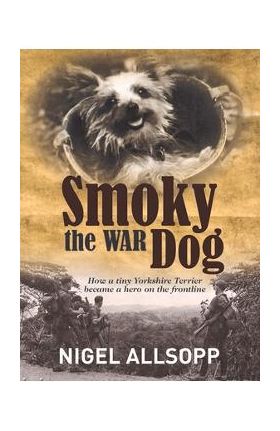Smoky the War Dog: How a Tiny Yorkshire Terrier Became a Hero on the Frontline - Nigel Allsopp