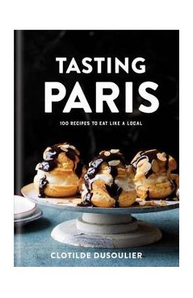 Tasting Paris: 100 Recipes to Eat Like a Local: A Cookbook - Clotilde Dusoulier