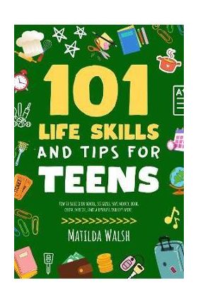 101 Life Skills and Tips for Teens - How to succeed in school, boost your self-confidence, set goals, save money, cook, clean, start a business and lo - Matilda Walsh