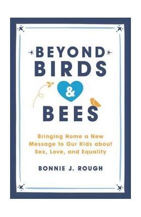 Beyond Birds and Bees: Bringing Home a New Message to Our Kids about Sex, Love, and Equality - Bonnie J. Rough