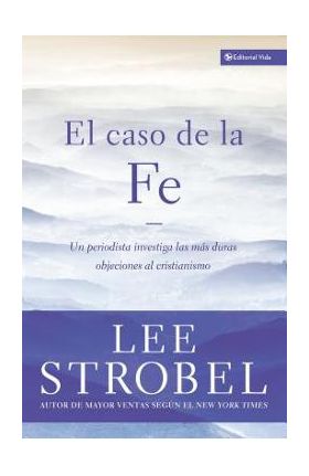 El Caso de la Fe: Un Periodista Investiga Las Objeciones Más Difíciles Contra El Cristianismo = The Case for Faith - Lee Strobel