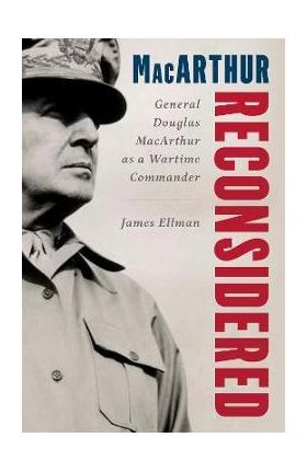 MacArthur Reconsidered: General Douglas MacArthur as a Wartime Commander - James Ellman