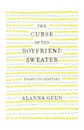 The Curse of the Boyfriend Sweater: Essays on Crafting - Alanna Okun