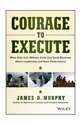 Courage to Execute: What Elite U.S. Military Units Can Teach Business about Leadership and Team Performance - James D. Murphy