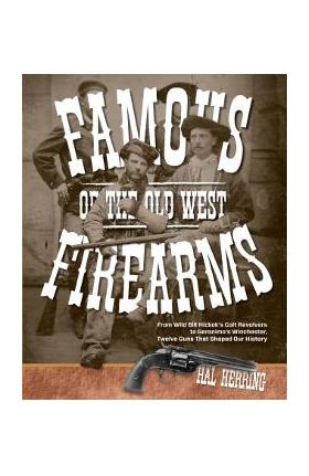 Famous Firearms of the Old West: From Wild Bill Hickok's Colt Revolvers To Geronimo's Winchester, Twelve Guns That Shaped Our History - Hal Herring