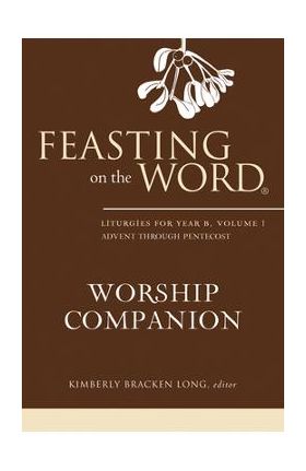 Feasting on the Word Worship Companion: Liturgies for Year B, Volume 1 - Kimberly Bracken Long