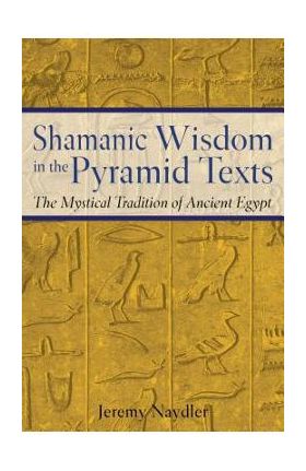 Shamanic Wisdom in the Pyramid Texts: The Mystical Tradition of Ancient Egypt - Jeremy Naydler