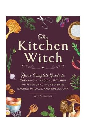 The Kitchen Witch: Your Complete Guide to Creating a Magical Kitchen with Natural Ingredients, Sacred Rituals, and Spellwork - Skye Alexander