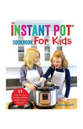 The Instant Pot Cookbook For Kids: 53 Safe, Fun, and Confidence Building Recipes for Your Young Chef - Shannon Jett