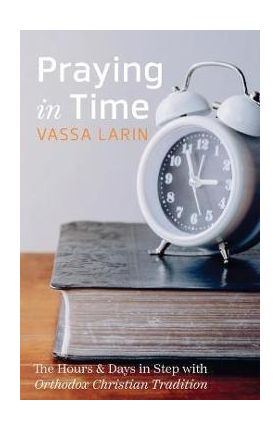 Praying in Time: The Hours & Days in Step with Orthodox Christian Tradition - Vassa Larin