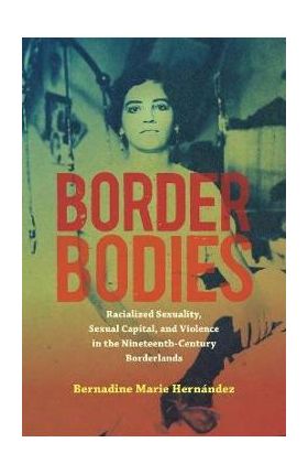Border Bodies: Racialized Sexuality, Sexual Capital, and Violence in the Nineteenth-Century Borderlands - Bernadine Marie Hernández